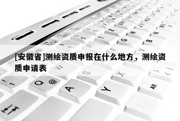 [安徽省]測繪資質申報在什么地方，測繪資質申請表