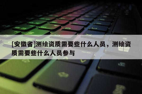 [安徽省]測繪資質需要些什么人員，測繪資質需要些什么人員參與