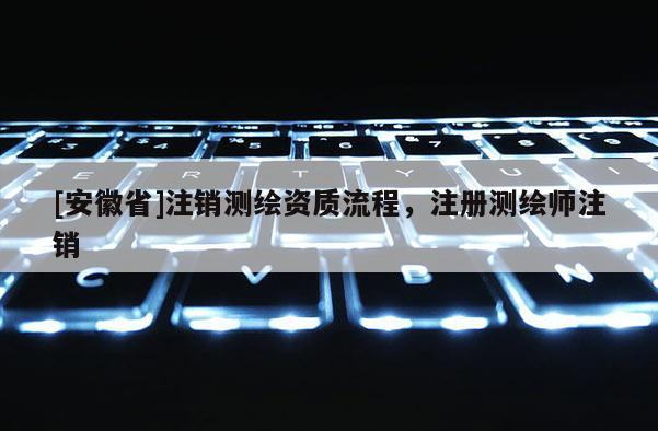 [安徽省]注銷測繪資質流程，注冊測繪師注銷