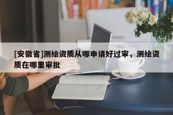 [安徽省]測(cè)繪資質(zhì)從哪申請(qǐng)好過審，測(cè)繪資質(zhì)在哪里審批