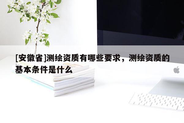 [安徽省]測繪資質有哪些要求，測繪資質的基本條件是什么