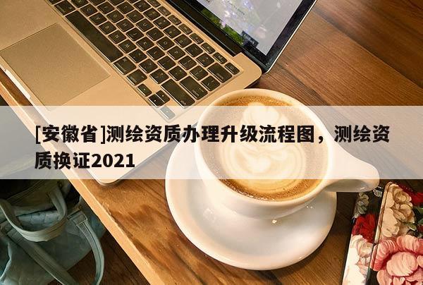 [安徽省]測繪資質辦理升級流程圖，測繪資質換證2021