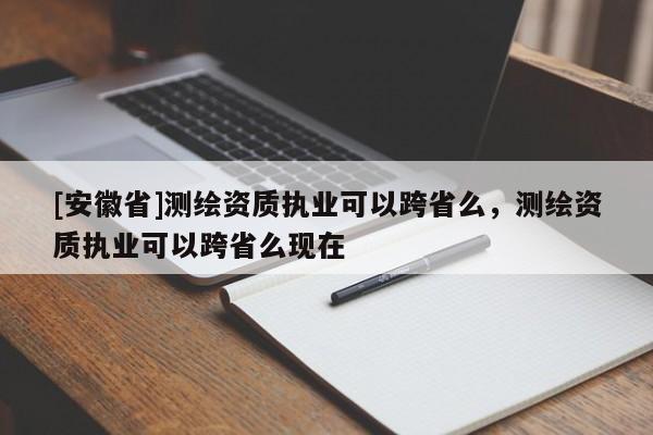 [安徽省]測繪資質執業可以跨省么，測繪資質執業可以跨省么現在