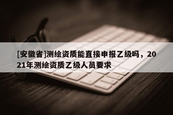 [安徽省]測繪資質能直接申報乙級嗎，2021年測繪資質乙級人員要求