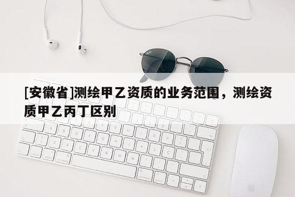 [安徽省]測繪甲乙資質的業務范圍，測繪資質甲乙丙丁區別