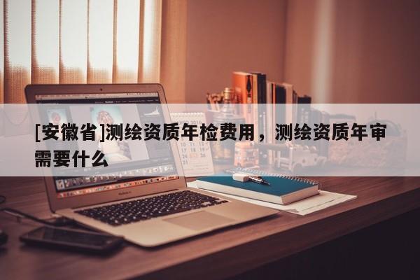 [安徽省]測繪資質年檢費用，測繪資質年審需要什么