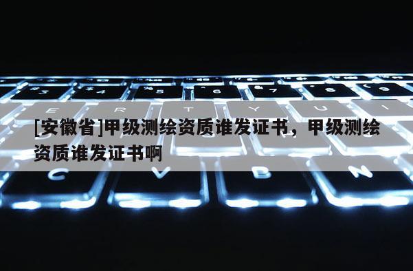 [安徽省]甲級測繪資質誰發證書，甲級測繪資質誰發證書啊