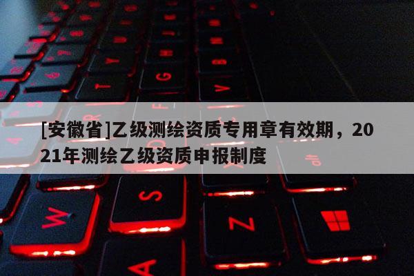 [安徽省]乙級測繪資質專用章有效期，2021年測繪乙級資質申報制度