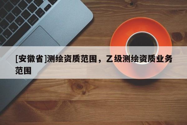 [安徽省]測繪資質(zhì)范圍，乙級測繪資質(zhì)業(yè)務(wù)范圍
