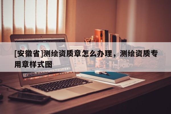 [安徽省]測繪資質(zhì)章怎么辦理，測繪資質(zhì)專用章樣式圖