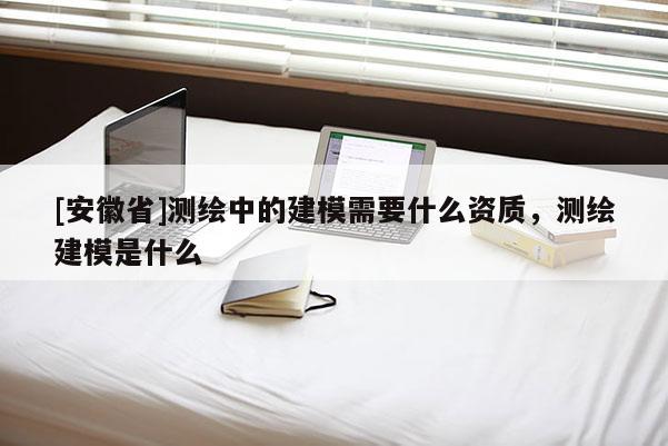 [安徽省]測繪中的建模需要什么資質，測繪建模是什么