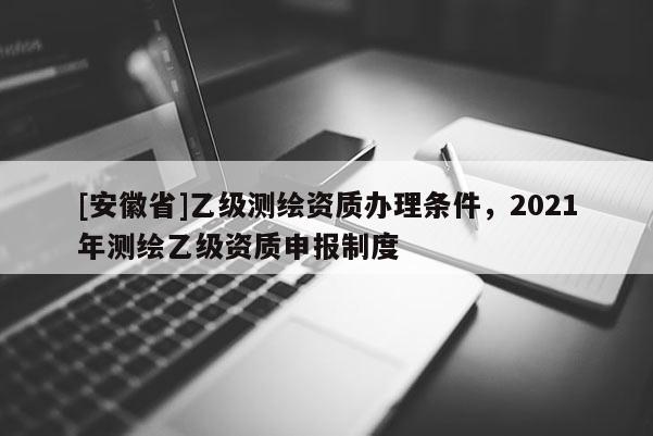 [安徽省]乙級測繪資質(zhì)辦理條件，2021年測繪乙級資質(zhì)申報制度