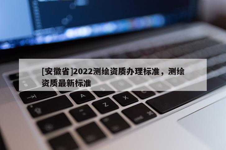 [安徽省]2022測(cè)繪資質(zhì)辦理標(biāo)準(zhǔn)，測(cè)繪資質(zhì)最新標(biāo)準(zhǔn)