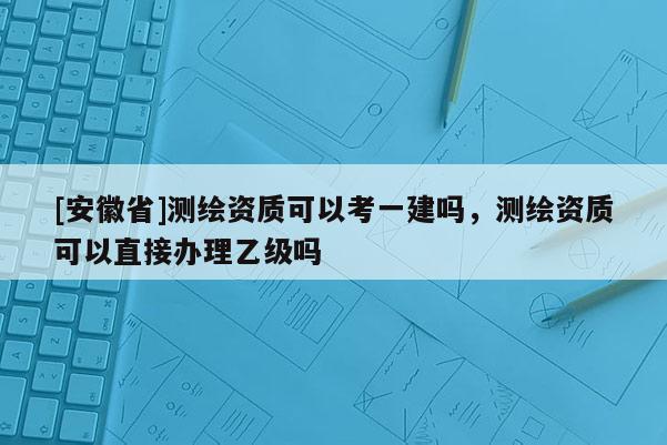 [安徽省]測繪資質(zhì)可以考一建嗎，測繪資質(zhì)可以直接辦理乙級嗎