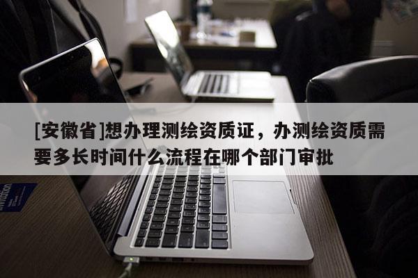 [安徽省]想辦理測繪資質證，辦測繪資質需要多長時間什么流程在哪個部門審批