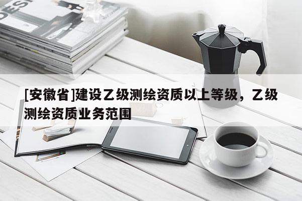 [安徽省]建設乙級測繪資質以上等級，乙級測繪資質業務范圍