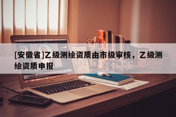 [安徽省]乙級測繪資質由市級審核，乙級測繪資質申報