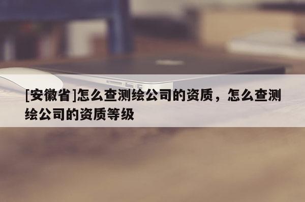 [安徽省]怎么查測繪公司的資質(zhì)，怎么查測繪公司的資質(zhì)等級