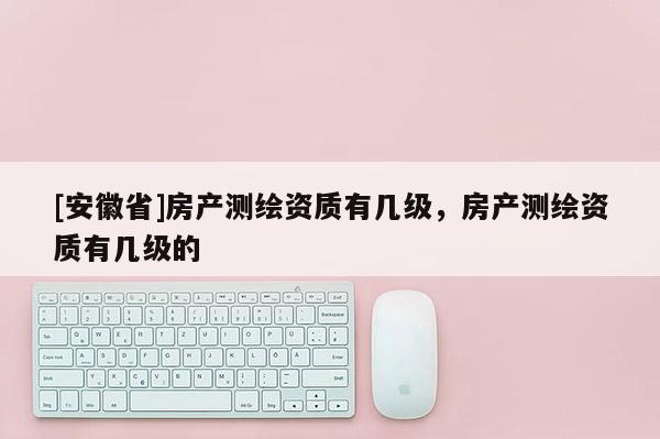 [安徽省]房產(chǎn)測繪資質(zhì)有幾級，房產(chǎn)測繪資質(zhì)有幾級的