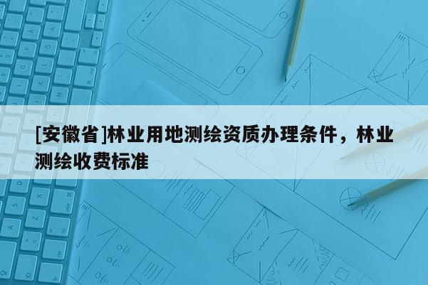 [安徽省]林業用地測繪資質辦理條件，林業測繪收費標準
