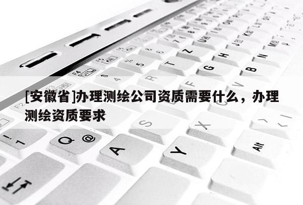 [安徽省]辦理測繪公司資質需要什么，辦理測繪資質要求