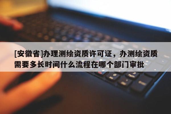 [安徽省]辦理測繪資質許可證，辦測繪資質需要多長時間什么流程在哪個部門審批