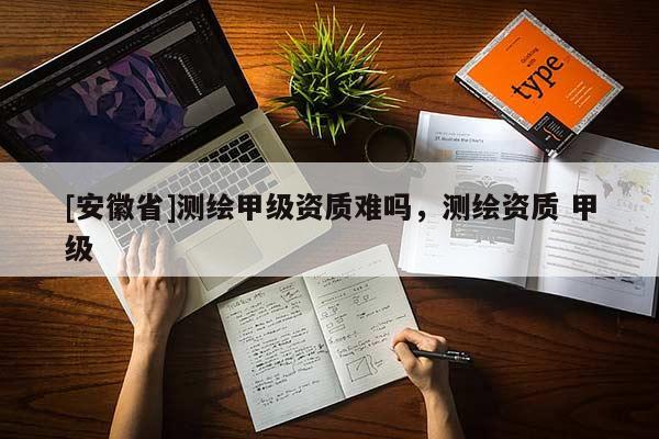 [安徽省]測(cè)繪甲級(jí)資質(zhì)難嗎，測(cè)繪資質(zhì) 甲級(jí)