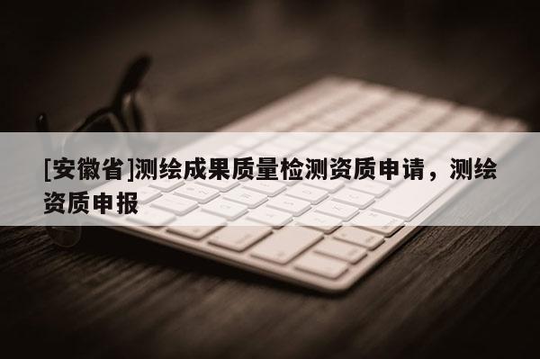 [安徽省]測繪成果質量檢測資質申請，測繪資質申報