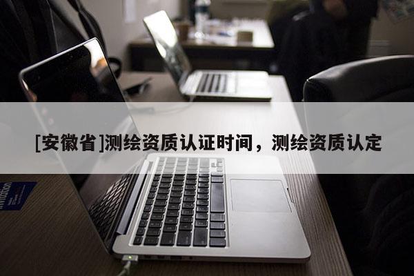 [安徽省]測繪資質認證時間，測繪資質認定