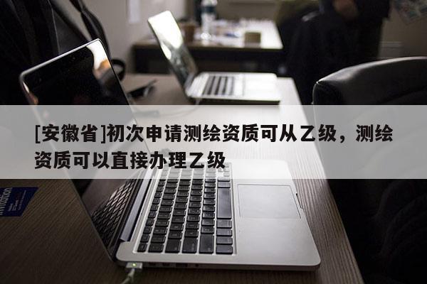 [安徽省]初次申請(qǐng)測(cè)繪資質(zhì)可從乙級(jí)，測(cè)繪資質(zhì)可以直接辦理乙級(jí)