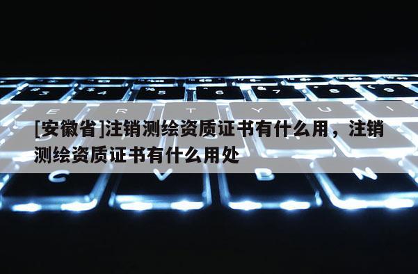 [安徽省]注銷測繪資質證書有什么用，注銷測繪資質證書有什么用處