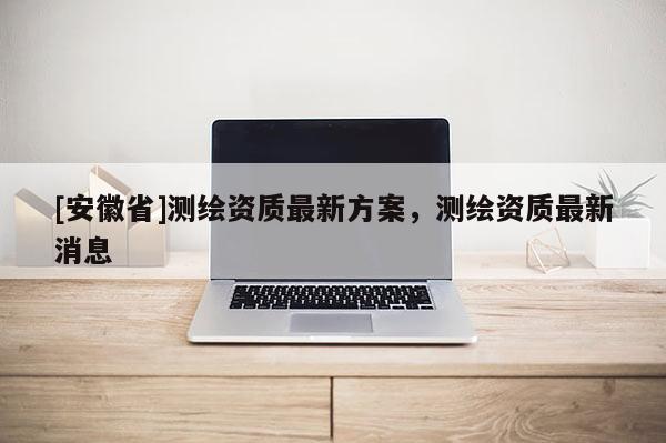 [安徽省]測繪資質最新方案，測繪資質最新消息