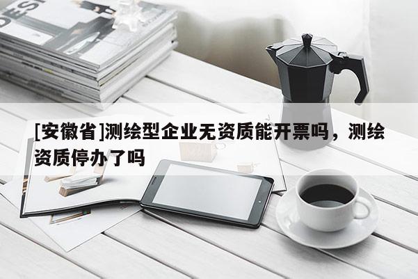 [安徽省]測繪型企業無資質能開票嗎，測繪資質停辦了嗎