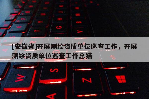 [安徽省]開展測繪資質(zhì)單位巡查工作，開展測繪資質(zhì)單位巡查工作總結(jié)