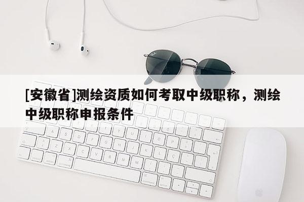 [安徽省]測繪資質如何考取中級職稱，測繪中級職稱申報條件