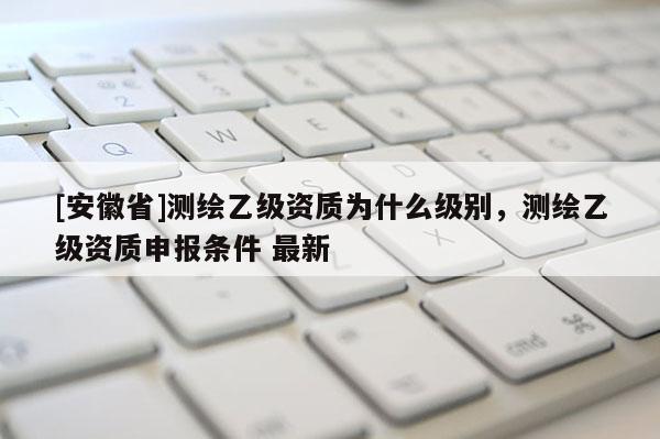 [安徽省]測繪乙級資質為什么級別，測繪乙級資質申報條件 最新