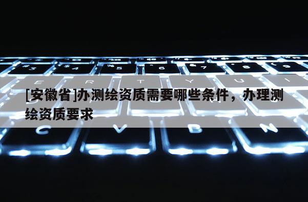 [安徽省]辦測繪資質需要哪些條件，辦理測繪資質要求