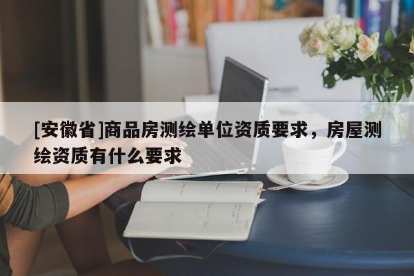 [安徽省]商品房測繪單位資質要求，房屋測繪資質有什么要求