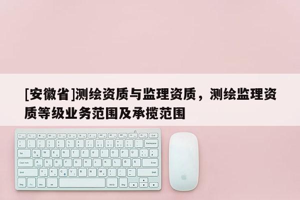 [安徽省]測繪資質與監理資質，測繪監理資質等級業務范圍及承攬范圍