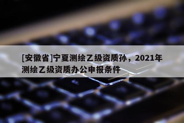 [安徽省]寧夏測繪乙級資質孫，2021年測繪乙級資質辦公申報條件