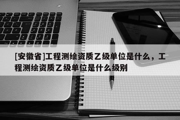 [安徽省]工程測繪資質乙級單位是什么，工程測繪資質乙級單位是什么級別