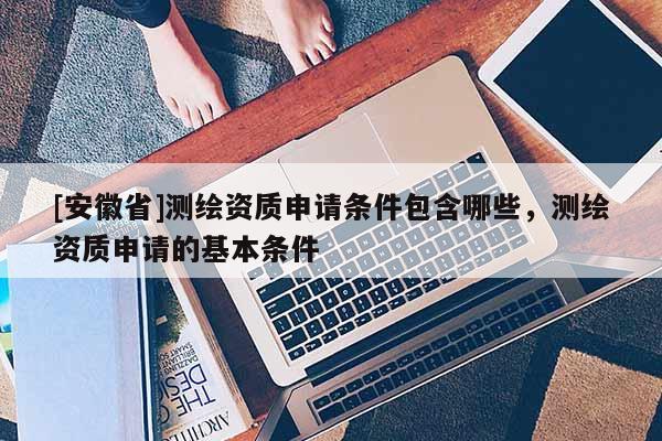 [安徽省]測繪資質申請條件包含哪些，測繪資質申請的基本條件