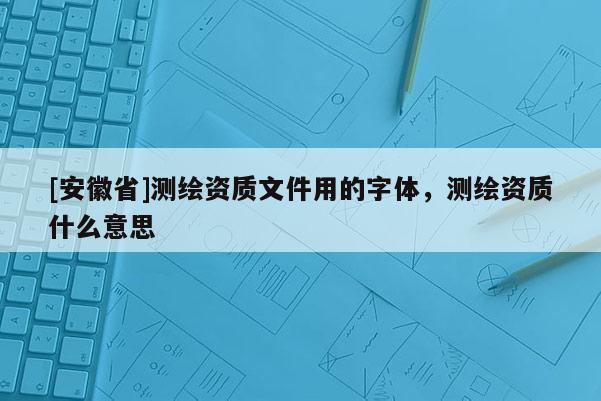 [安徽省]測繪資質文件用的字體，測繪資質什么意思