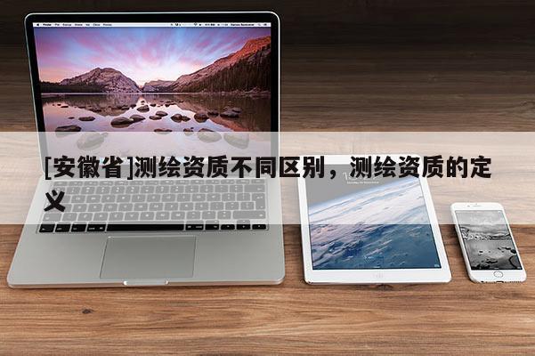 [安徽省]測(cè)繪資質(zhì)不同區(qū)別，測(cè)繪資質(zhì)的定義