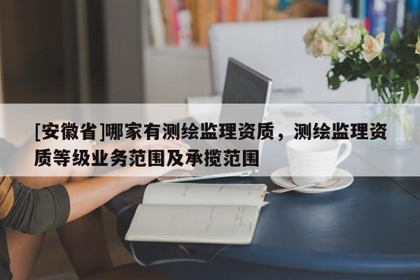 [安徽省]哪家有測繪監理資質，測繪監理資質等級業務范圍及承攬范圍