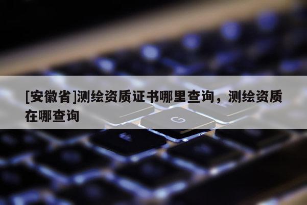 [安徽省]測繪資質證書哪里查詢，測繪資質在哪查詢