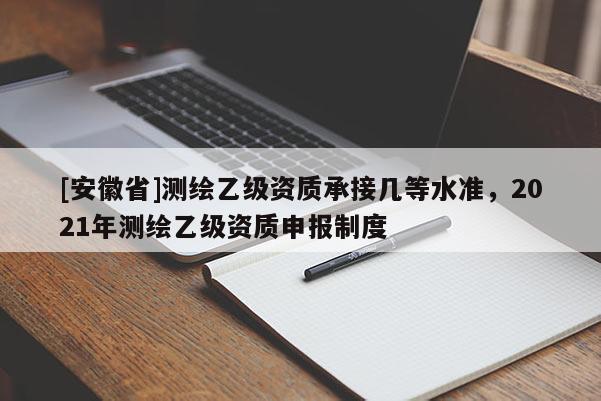 [安徽省]測繪乙級資質承接幾等水準，2021年測繪乙級資質申報制度