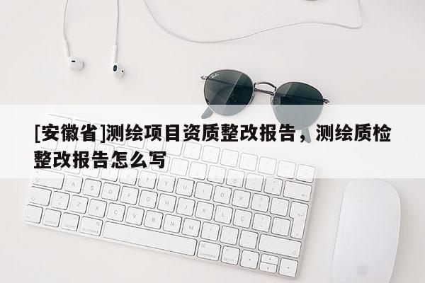 [安徽省]測繪項目資質整改報告，測繪質檢整改報告怎么寫