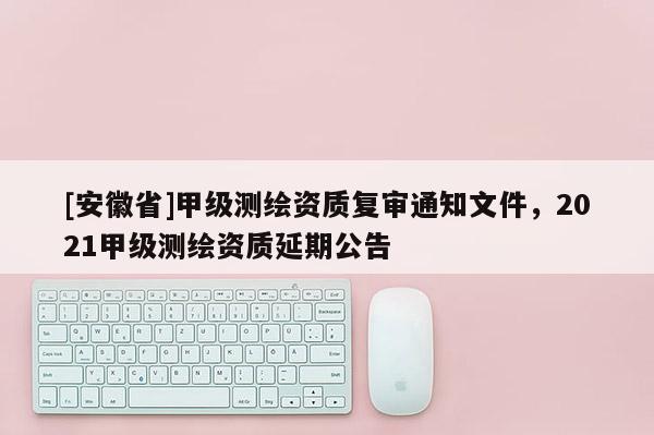 [安徽省]甲級測繪資質復審通知文件，2021甲級測繪資質延期公告