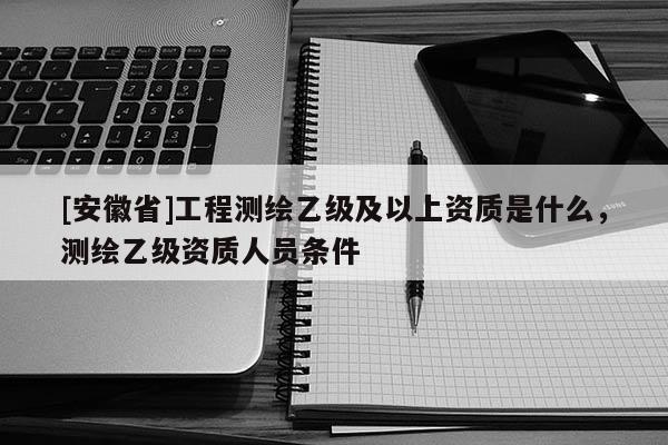 [安徽省]工程測繪乙級及以上資質是什么，測繪乙級資質人員條件